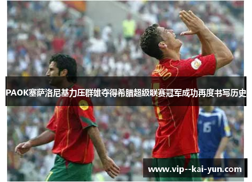 PAOK塞萨洛尼基力压群雄夺得希腊超级联赛冠军成功再度书写历史