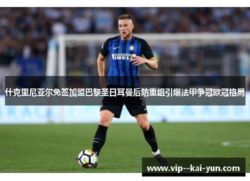 什克里尼亚尔免签加盟巴黎圣日耳曼后防重组引爆法甲争冠欧冠格局 什克里尼亚尔免签加盟巴黎圣日耳曼后防重组引爆法甲争冠欧冠格局