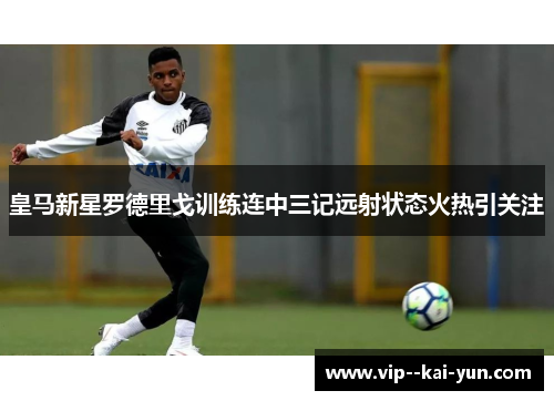皇马新星罗德里戈训练连中三记远射状态火热引关注 皇马新星罗德里戈训练连中三记远射状态火热引关注