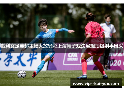 戴利女足英超主场大放异彩上演帽子戏法展现顶级射手风采