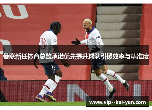 曼联新任体育总监承诺优先提升球队引援效率与精准度