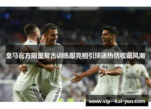 皇马官方限量复古训练服亮相引球迷热情收藏风潮