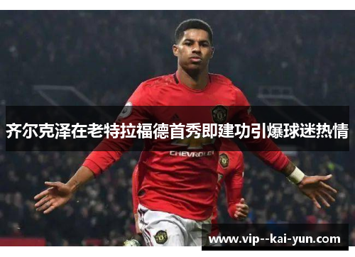 齐尔克泽在老特拉福德首秀即建功引爆球迷热情 齐尔克泽在老特拉福德首秀即建功引爆球迷热情