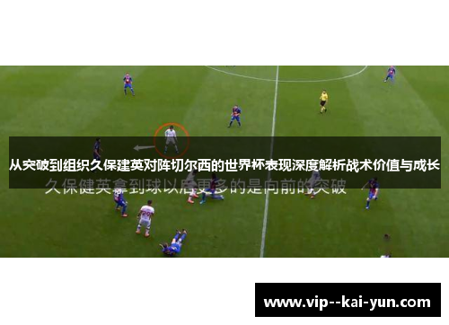 从突破到组织久保建英对阵切尔西的世界杯表现深度解析战术价值与成长 从突破到组织久保建英对阵切尔西的世界杯表现深度解析战术价值与成长