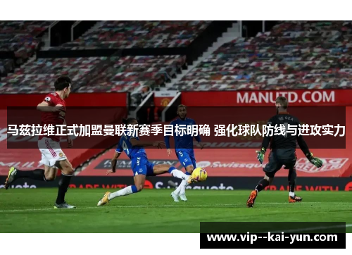 马兹拉维正式加盟曼联新赛季目标明确 强化球队防线与进攻实力 马兹拉维正式加盟曼联新赛季目标明确 强化球队防线与进攻实力