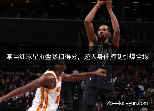 某当红球星折叠暴扣得分,逆天身体控制引爆全场 某当红球星折叠暴扣得分,逆天身体控制引爆全场